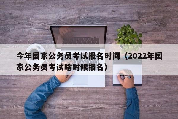 今年国家公务员考试报名时间（2022年国家公务员考试啥时候报名）