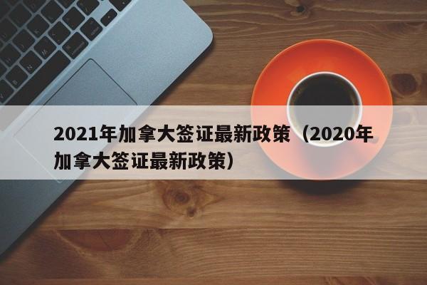 2021年加拿大签证最新政策（2020年加拿大签证最新政策）
