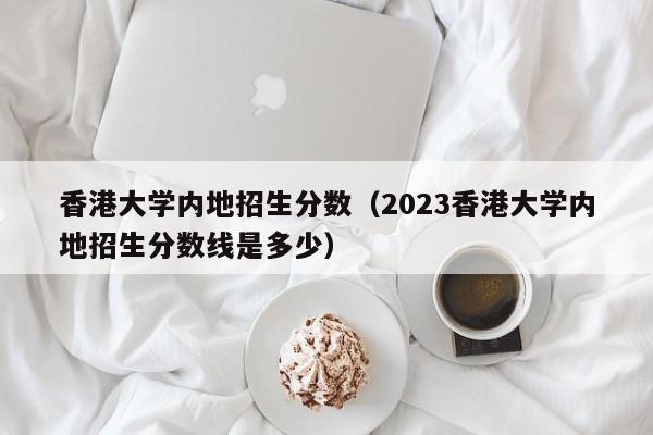 香港大学内地招生分数（2023香港大学内地招生分数线是多少）