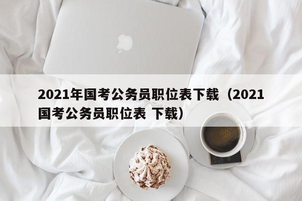 2021年国考公务员职位表下载（2021国考公务员职位表 下载）