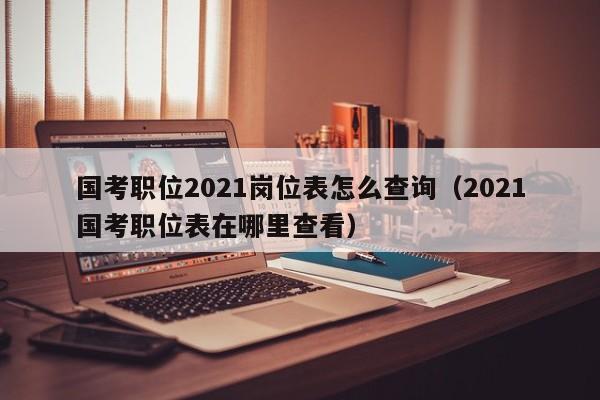 国考职位2021岗位表怎么查询（2021国考职位表在哪里查看）