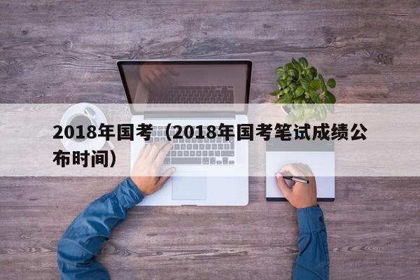2018年国考（2018年国考笔试成绩公布时间）