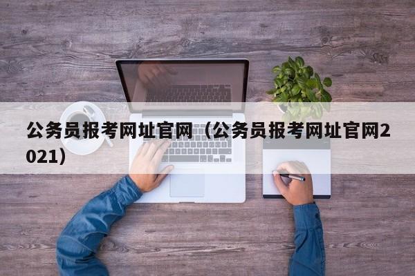 公务员报考网址官网（公务员报考网址官网2021）