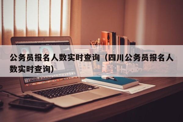 公务员报名人数实时查询（四川公务员报名人数实时查询）