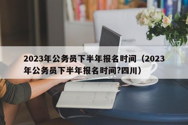 2023年公务员下半年报名时间（2023年公务员下半年报名时间?四川）