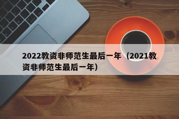 2022教资非师范生最后一年（2021教资非师范生最后一年）