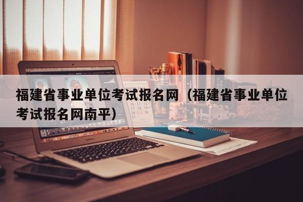 福建省事业单位考试报名网（福建省事业单位考试报名网南平）