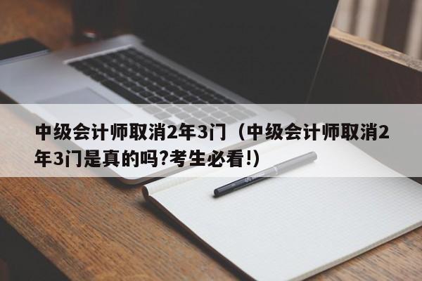 中级会计师取消2年3门（中级会计师取消2年3门是真的吗?考生必看!）