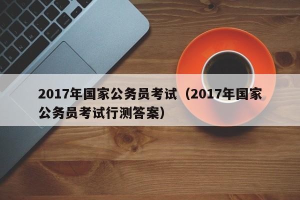 2017年国家公务员考试（2017年国家公务员考试行测答案）