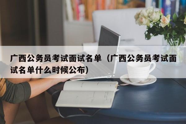广西公务员考试面试名单（广西公务员考试面试名单什么时候公布）