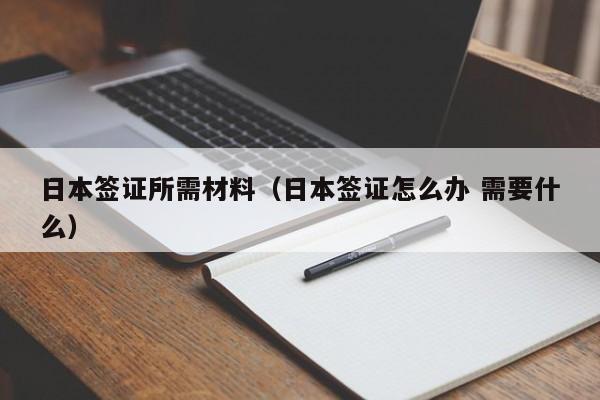 日本签证所需材料（日本签证怎么办 需要什么）