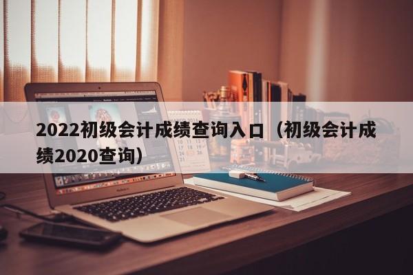 2022初级会计成绩查询入口（初级会计成绩2020查询）
