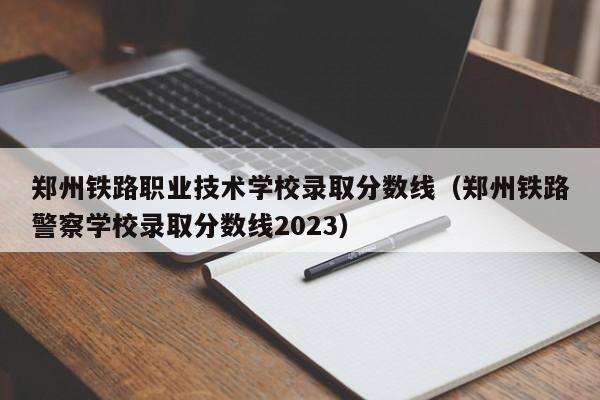郑州铁路职业技术学校录取分数线（郑州铁路警察学校录取分数线2023）