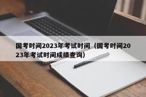 国考时间2023年考试时间（国考时间2023年考试时间成绩查询）