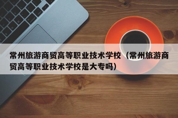 常州旅游商贸高等职业技术学校（常州旅游商贸高等职业技术学校是大专吗）