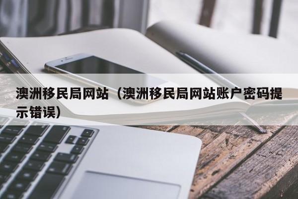 澳洲移民局网站（澳洲移民局网站账户密码提示错误）