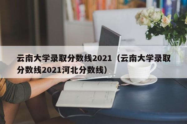 云南大学录取分数线2021（云南大学录取分数线2021河北分数线）