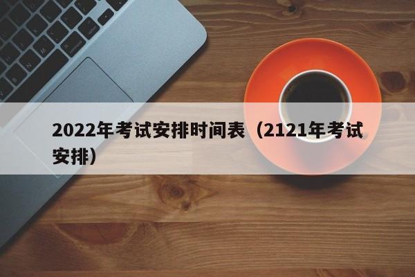 2022年考试安排时间表（2121年考试安排）