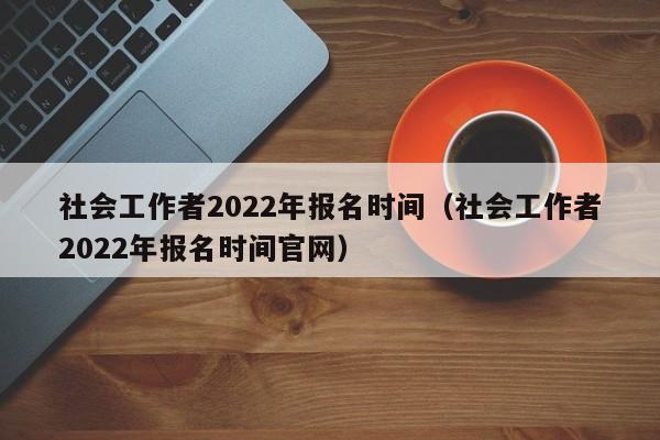社会工作者2022年报名时间（社会工作者2022年报名时间官网）