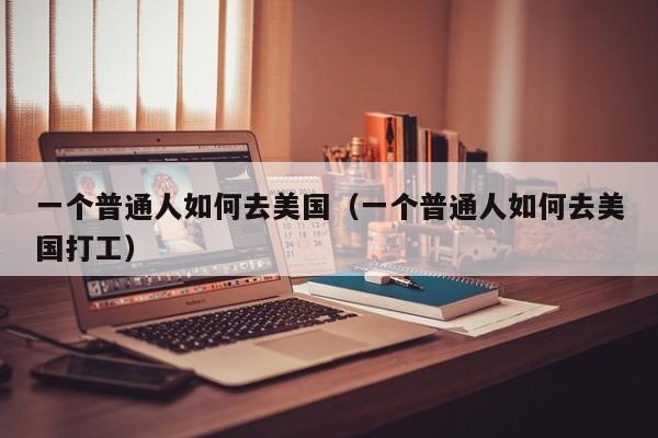 一个普通人如何去美国（一个普通人如何去美国打工）