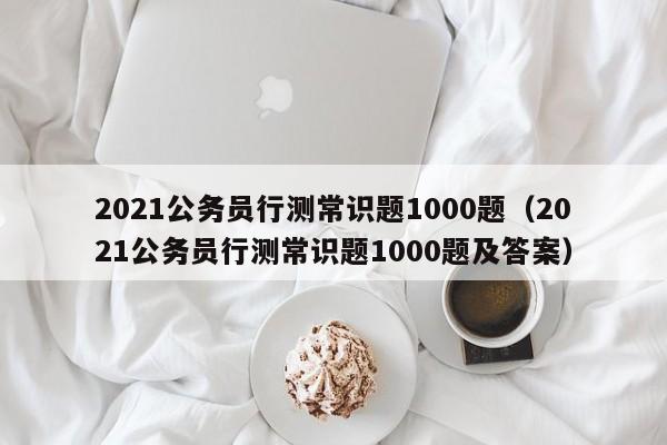 2021公务员行测常识题1000题（2021公务员行测常识题1000题及答案）