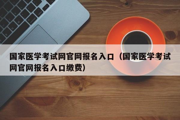 国家医学考试网官网报名入口（国家医学考试网官网报名入口缴费）