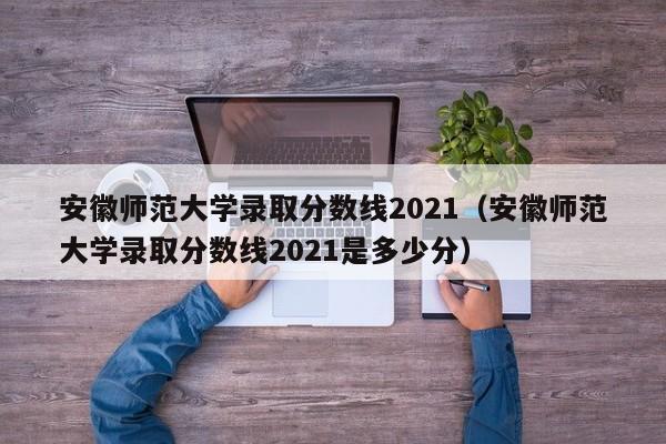安徽师范大学录取分数线2021（安徽师范大学录取分数线2021是多少分）