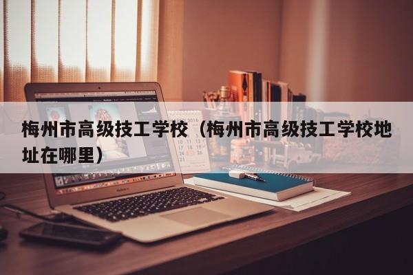 梅州市高级技工学校（梅州市高级技工学校地址在哪里）