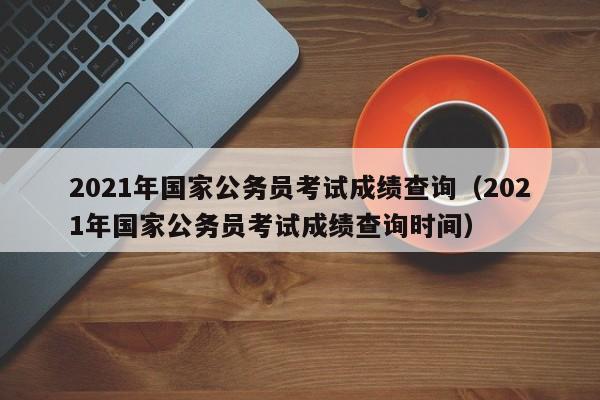 2021年国家公务员考试成绩查询（2021年国家公务员考试成绩查询时间）