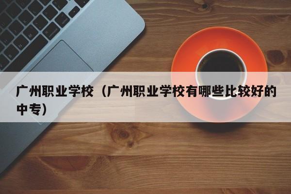 广州职业学校（广州职业学校有哪些比较好的中专）