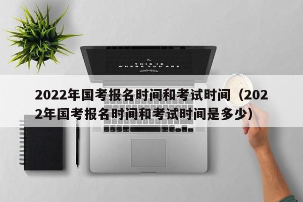 2022年国考报名时间和考试时间（2022年国考报名时间和考试时间是多少）