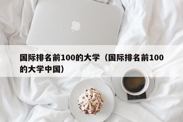 国际排名前100的大学（国际排名前100的大学中国）