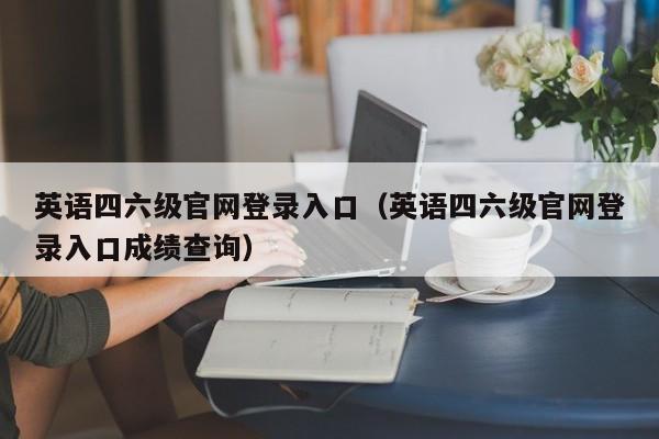英语四六级官网登录入口（英语四六级官网登录入口成绩查询）