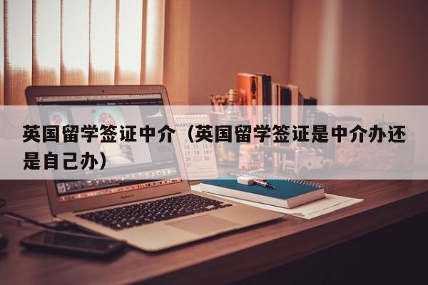 英国留学签证中介（英国留学签证是中介办还是自己办）