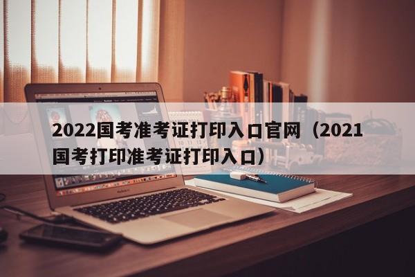 2022国考准考证打印入口官网（2021国考打印准考证打印入口）