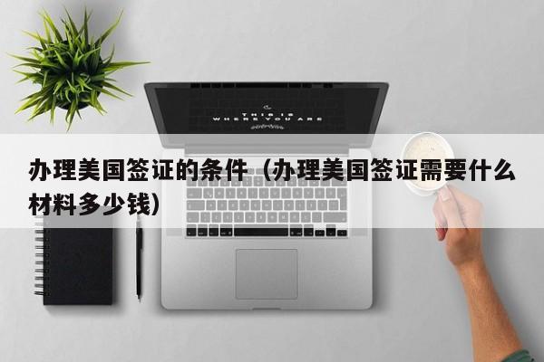 办理美国签证的条件（办理美国签证需要什么材料多少钱）