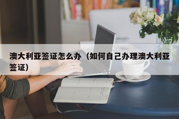 澳大利亚签证怎么办（如何自己办理澳大利亚签证）