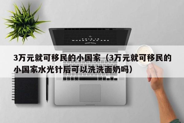 3万元就可移民的小国家（3万元就可移民的小国家水光针后可以洗洗面奶吗）