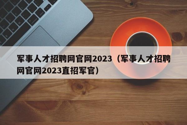 军事人才招聘网官网2023（军事人才招聘网官网2023直招军官）