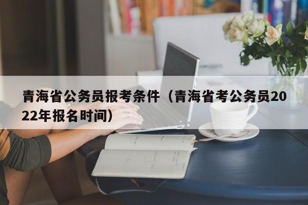 青海省公务员报考条件（青海省考公务员2022年报名时间）