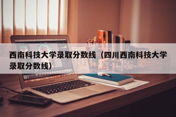 西南科技大学录取分数线（四川西南科技大学录取分数线）