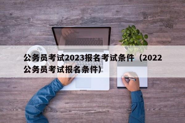 公务员考试2023报名考试条件（2022公务员考试报名条件）