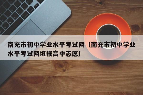 南充市初中学业水平考试网（南充市初中学业水平考试网填报高中志愿）