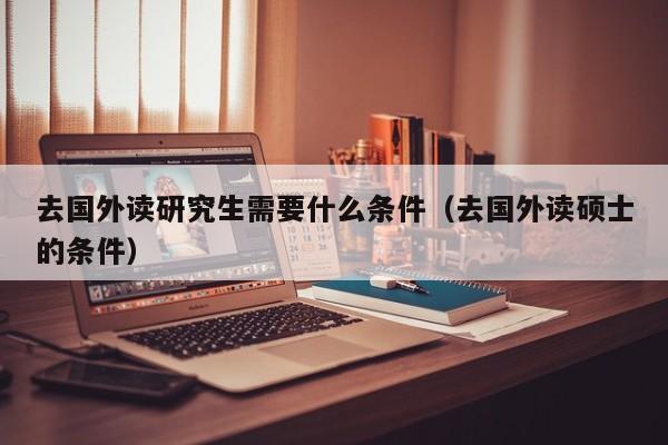 去国外读研究生需要什么条件（去国外读硕士的条件）