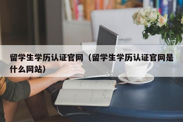 留学生学历认证官网（留学生学历认证官网是什么网站）